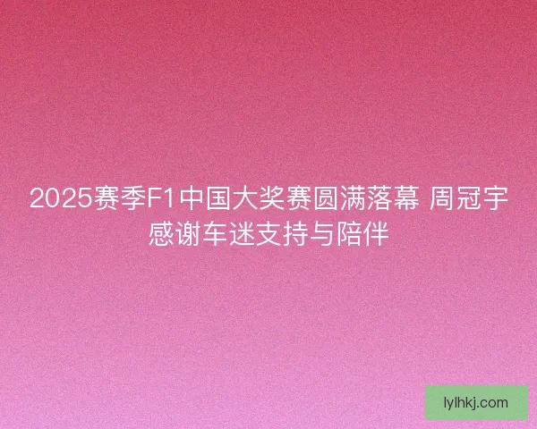 2025赛季F1中国大奖赛圆满落幕 周冠宇感谢车迷支持与陪伴