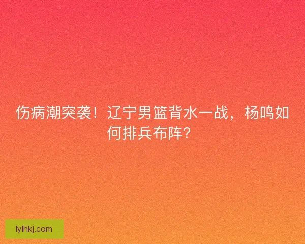 伤病潮突袭！辽宁男篮背水一战，杨鸣如何排兵布阵？