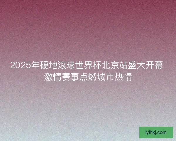 2025年硬地滚球世界杯北京站盛大开幕 激情赛事点燃城市热情