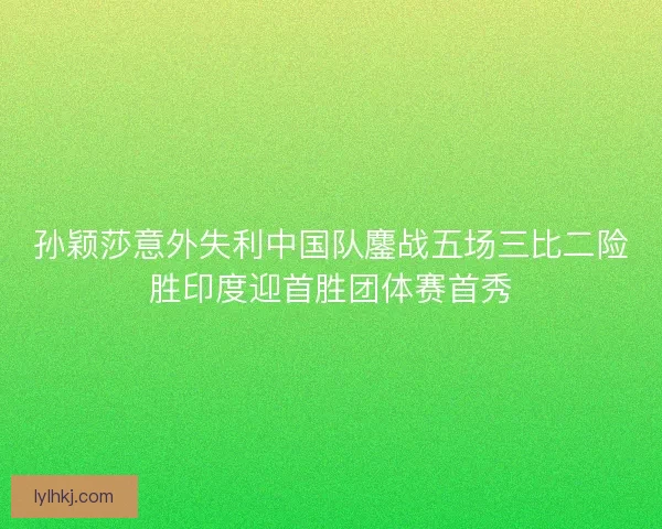 孙颖莎意外失利中国队鏖战五场三比二险胜印度迎首胜团体赛首秀 孙颖莎意外失利中国队鏖战五场三比二险胜印度迎首胜团体赛首秀