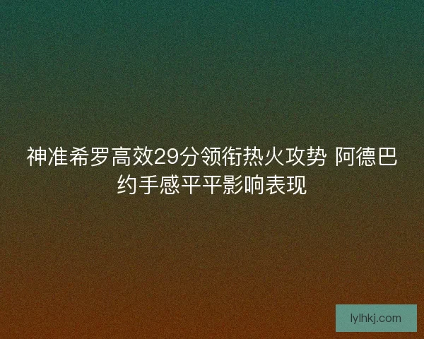 神准希罗高效29分领衔热火攻势 阿德巴约手感平平影响表现 神准希罗高效29分领衔热火攻势 阿德巴约手感平平影响表现