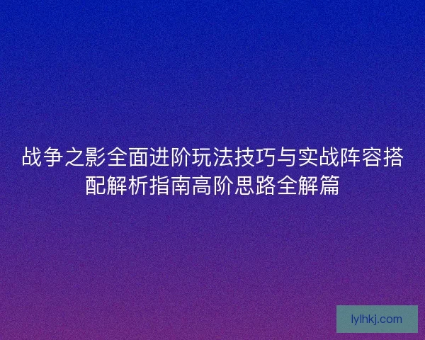 战争之影全面进阶玩法技巧与实战阵容搭配解析指南高阶思路全解篇 战争之影全面进阶玩法技巧与实战阵容搭配解析指南高阶思路全解篇