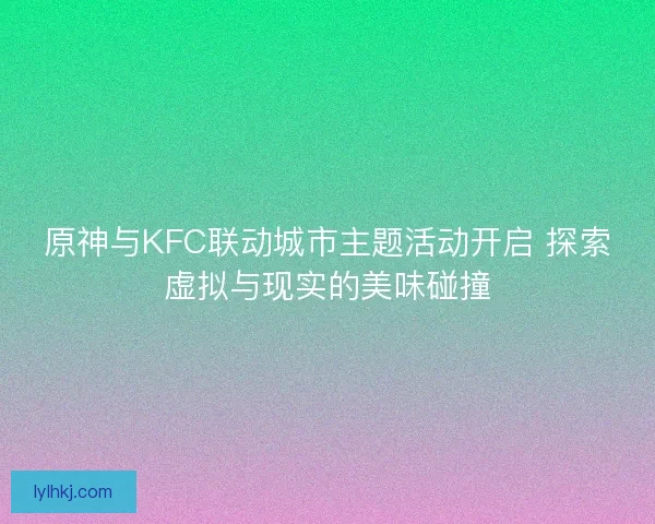 原神与KFC联动城市主题活动开启 探索虚拟与现实的美味碰撞