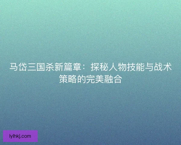 马岱三国杀新篇章：探秘人物技能与战术策略的完美融合