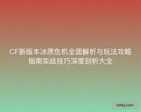 CF新版本冰原危机全面解析与玩法攻略指南实战技巧深度剖析大全
