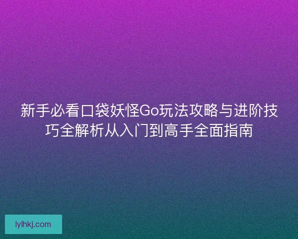 新手必看口袋妖怪Go玩法攻略与进阶技巧全解析从入门到高手全面指南
