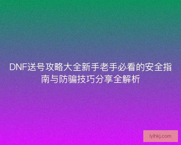 DNF送号攻略大全新手老手必看的安全指南与防骗技巧分享全解析 DNF送号攻略大全新手老手必看的安全指南与防骗技巧分享全解析