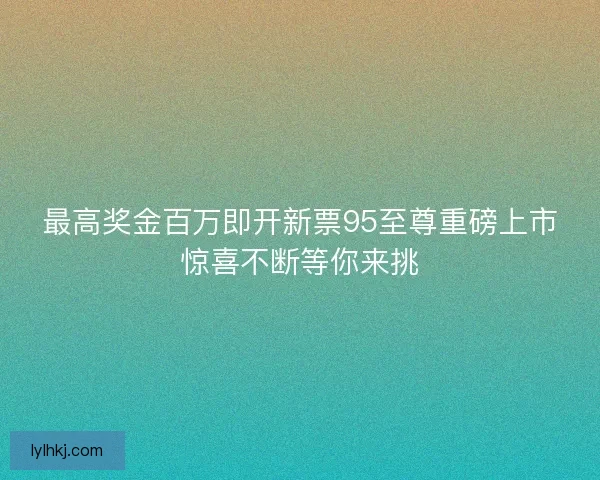 最高奖金百万即开新票95至尊重磅上市惊喜不断等你来挑 最高奖金百万即开新票95至尊重磅上市惊喜不断等你来挑