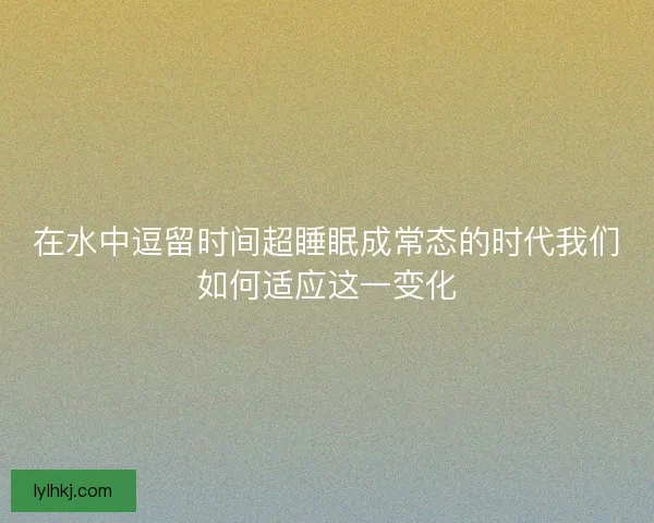 在水中逗留时间超睡眠成常态的时代我们如何适应这一变化