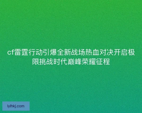 cf雷霆行动引爆全新战场热血对决开启极限挑战时代巅峰荣耀征程
