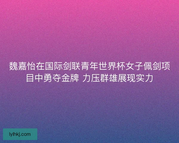 魏嘉怡在国际剑联青年世界杯女子佩剑项目中勇夺金牌 力压群雄展现实力