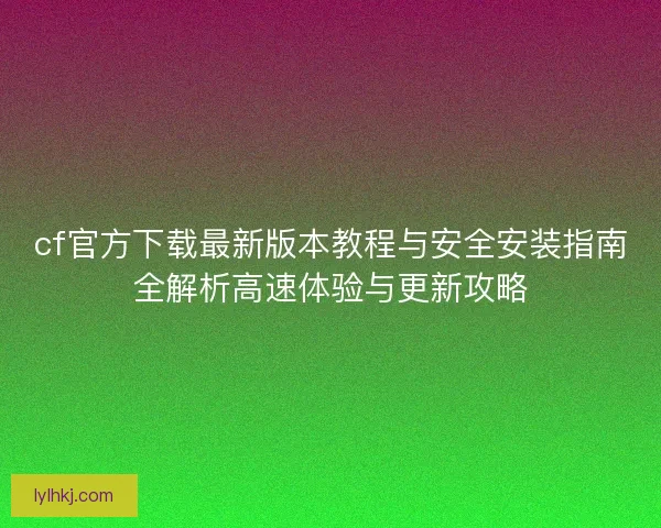 cf官方下载最新版本教程与安全安装指南全解析高速体验与更新攻略