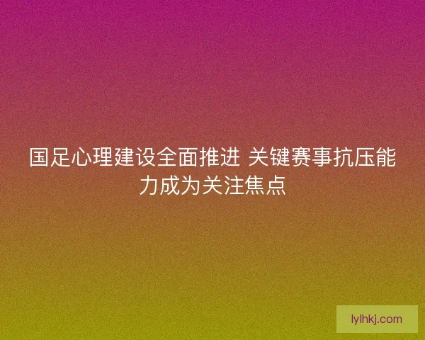 国足心理建设全面推进 关键赛事抗压能力成为关注焦点