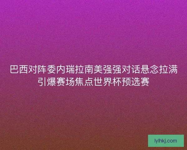 巴西对阵委内瑞拉南美强强对话悬念拉满引爆赛场焦点世界杯预选赛