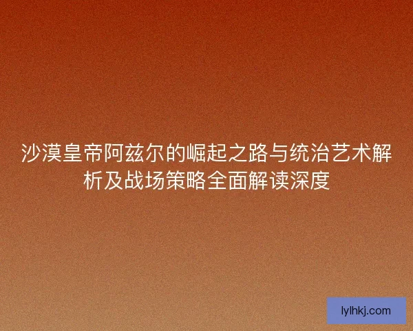 沙漠皇帝阿兹尔的崛起之路与统治艺术解析及战场策略全面解读深度 沙漠皇帝阿兹尔的崛起之路与统治艺术解析及战场策略全面解读深度