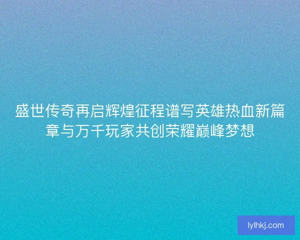 盛世传奇再启辉煌征程谱写英雄热血新篇章与万千玩家共创荣耀巅峰梦想