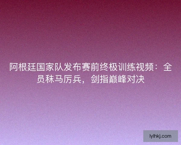 阿根廷国家队发布赛前终极训练视频：全员秣马厉兵，剑指巅峰对决