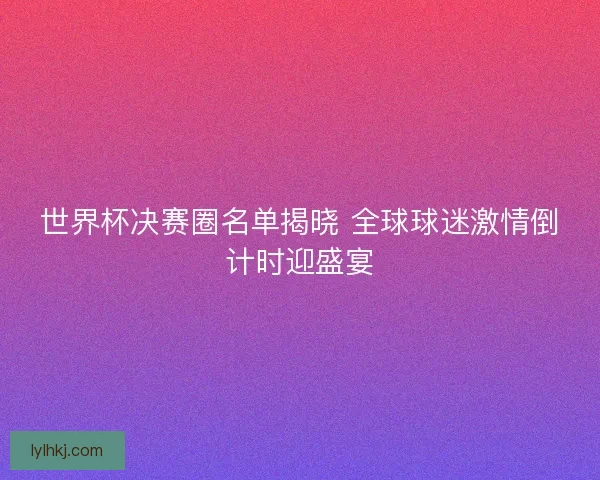 世界杯决赛圈名单揭晓 全球球迷激情倒计时迎盛宴