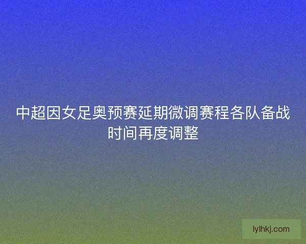 中超因女足奥预赛延期微调赛程各队备战时间再度调整