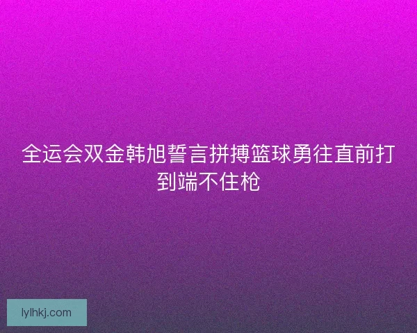 全运会双金韩旭誓言拼搏篮球勇往直前打到端不住枪