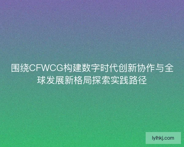 围绕CFWCG构建数字时代创新协作与全球发展新格局探索实践路径 围绕CFWCG构建数字时代创新协作与全球发展新格局探索实践路径
