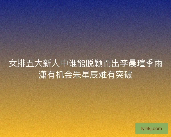 女排五大新人中谁能脱颖而出李晨瑄季雨潇有机会朱星辰难有突破