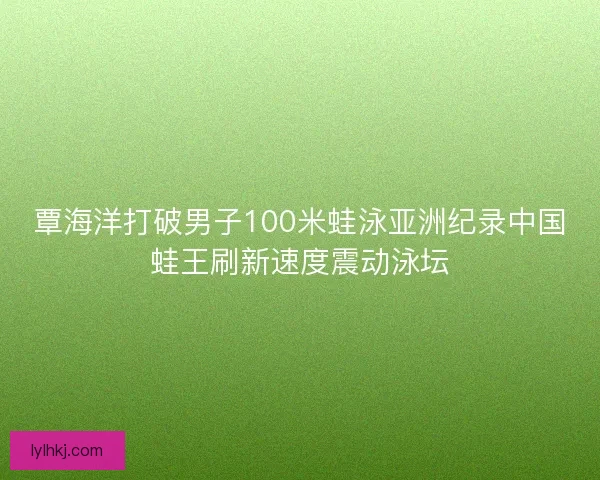 覃海洋打破男子100米蛙泳亚洲纪录中国蛙王刷新速度震动泳坛