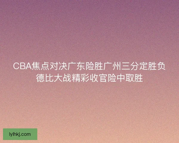 CBA焦点对决广东险胜广州三分定胜负德比大战精彩收官险中取胜