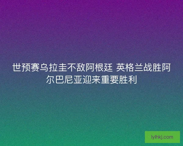 世预赛乌拉圭不敌阿根廷 英格兰战胜阿尔巴尼亚迎来重要胜利
