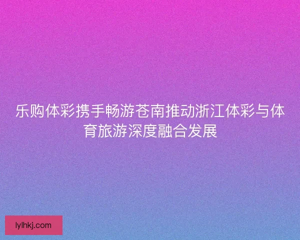 乐购体彩携手畅游苍南推动浙江体彩与体育旅游深度融合发展