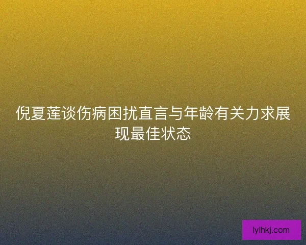 倪夏莲谈伤病困扰直言与年龄有关力求展现最佳状态