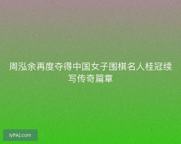 周泓余再度夺得中国女子围棋名人桂冠续写传奇篇章