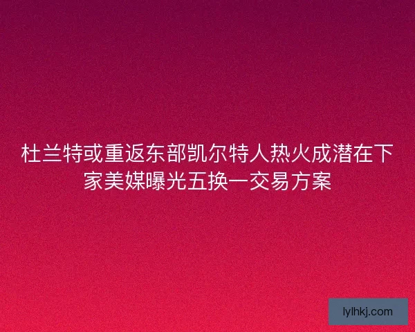 杜兰特或重返东部凯尔特人热火成潜在下家美媒曝光五换一交易方案