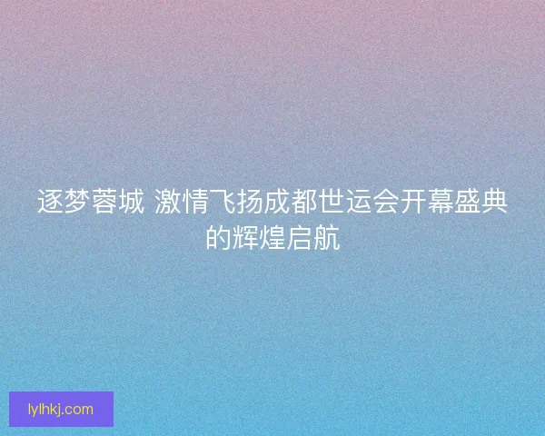 逐梦蓉城 激情飞扬成都世运会开幕盛典的辉煌启航 逐梦蓉城 激情飞扬成都世运会开幕盛典的辉煌启航