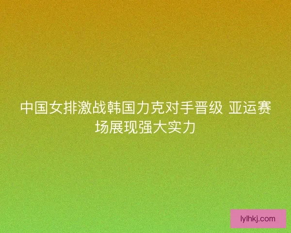 中国女排激战韩国力克对手晋级 亚运赛场展现强大实力