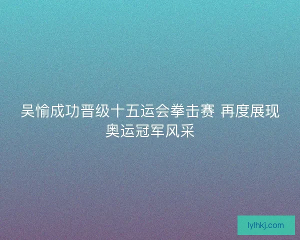 吴愉成功晋级十五运会拳击赛 再度展现奥运冠军风采
