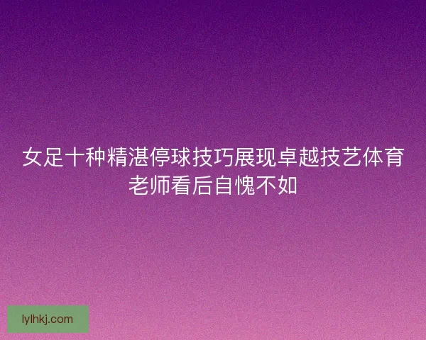 女足十种精湛停球技巧展现卓越技艺体育老师看后自愧不如