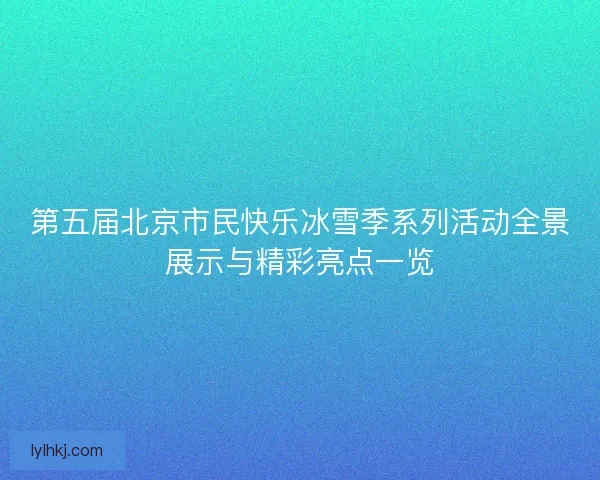 第五届北京市民快乐冰雪季系列活动全景展示与精彩亮点一览