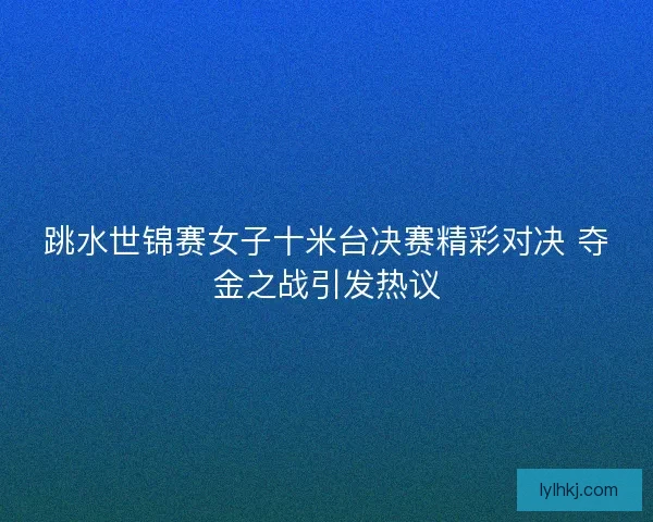 跳水世锦赛女子十米台决赛精彩对决 夺金之战引发热议
