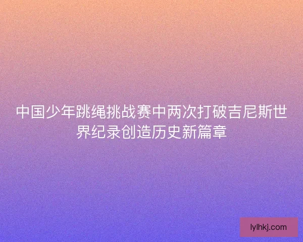 中国少年跳绳挑战赛中两次打破吉尼斯世界纪录创造历史新篇章 中国少年跳绳挑战赛中两次打破吉尼斯世界纪录创造历史新篇章