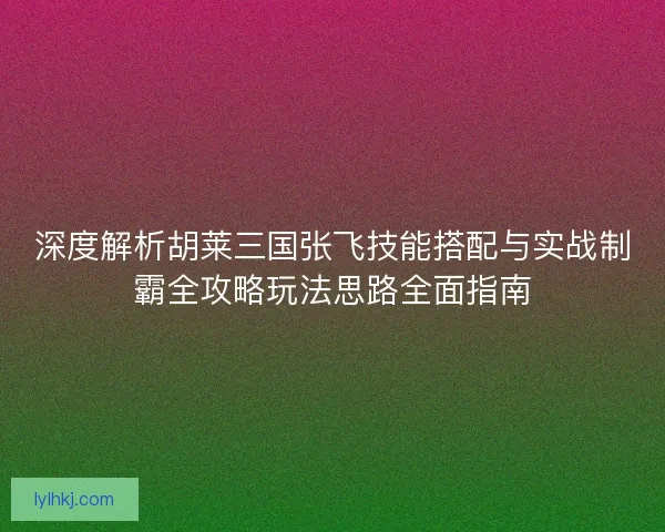 深度解析胡莱三国张飞技能搭配与实战制霸全攻略玩法思路全面指南