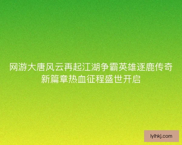 网游大唐风云再起江湖争霸英雄逐鹿传奇新篇章热血征程盛世开启