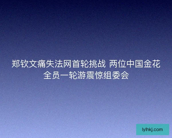 郑钦文痛失法网首轮挑战 两位中国金花全员一轮游震惊组委会 郑钦文痛失法网首轮挑战 两位中国金花全员一轮游震惊组委会