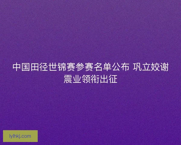 中国田径世锦赛参赛名单公布 巩立姣谢震业领衔出征