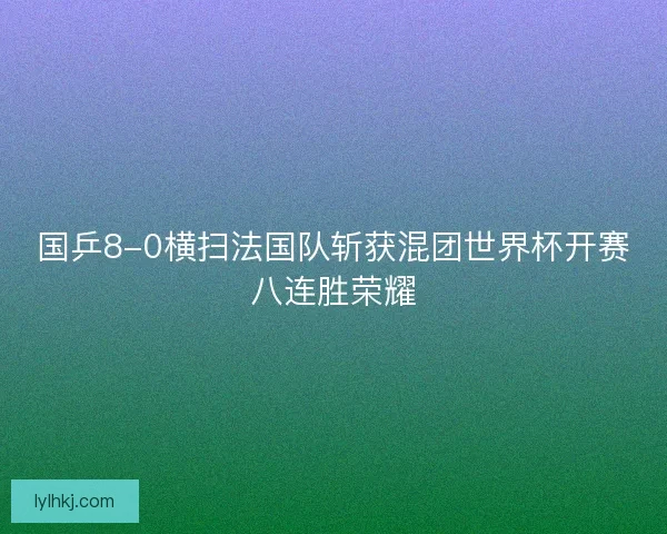 国乒8-0横扫法国队斩获混团世界杯开赛八连胜荣耀