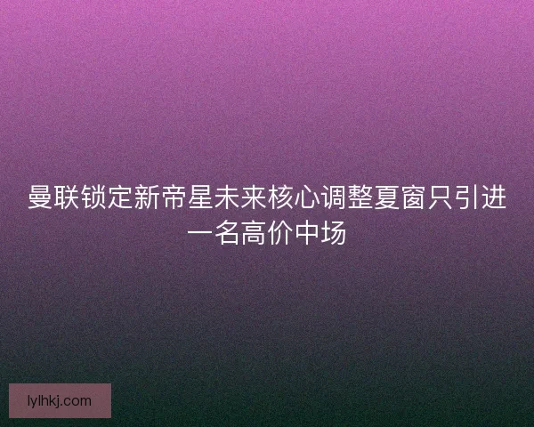 曼联锁定新帝星未来核心调整夏窗只引进一名高价中场 曼联锁定新帝星未来核心调整夏窗只引进一名高价中场