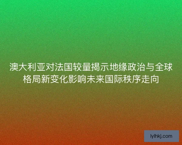 澳大利亚对法国较量揭示地缘政治与全球格局新变化影响未来国际秩序走向