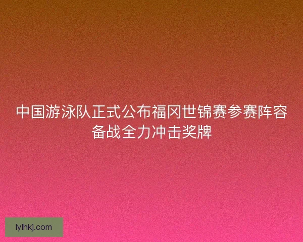 中国游泳队正式公布福冈世锦赛参赛阵容备战全力冲击奖牌