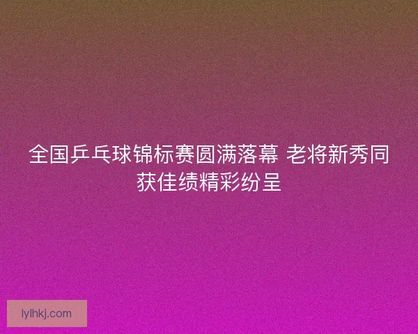 全国乒乓球锦标赛圆满落幕 老将新秀同获佳绩精彩纷呈