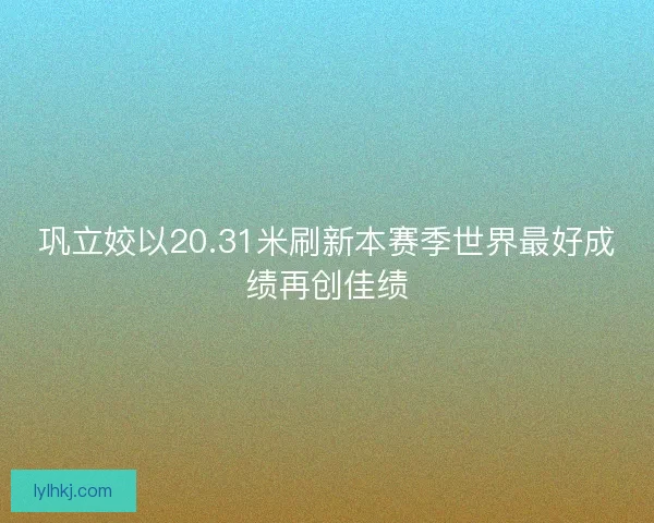 巩立姣以20.31米刷新本赛季世界最好成绩再创佳绩